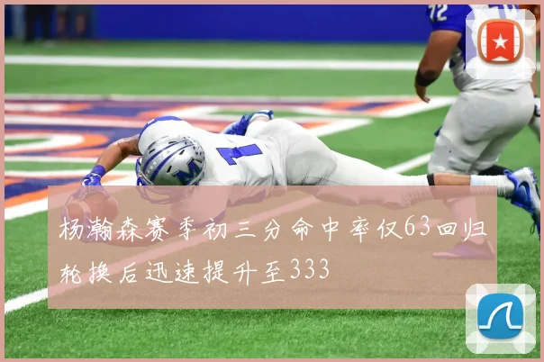 杨瀚森赛季初三分命中率仅63回归轮换后迅速提升至333