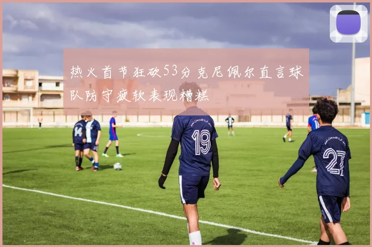 热火首节狂砍53分克尼佩尔直言球队防守疲软表现糟糕