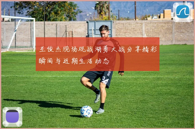 王俊杰现场观战湖勇大战分享精彩瞬间与近期生活动态