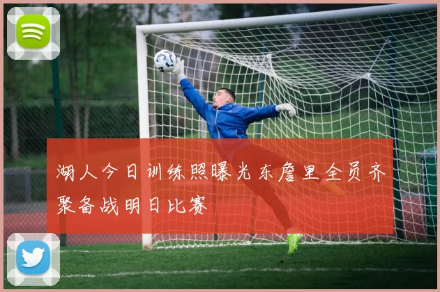 湖人今日训练照曝光东詹里全员齐聚备战明日比赛