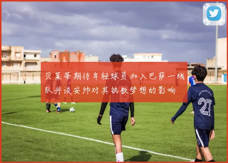 贝莱蒂期待年轻球员加入巴萨一线队并谈安帅对其执教梦想的影响