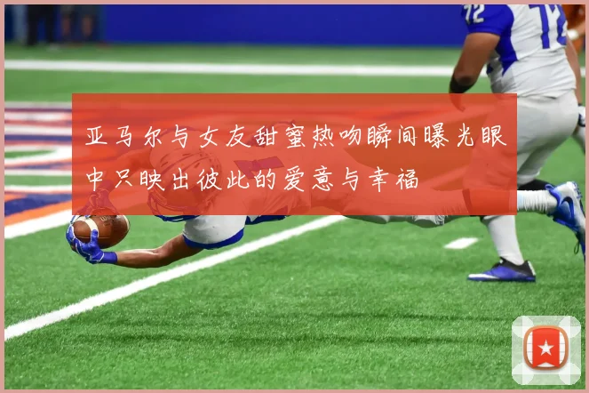 亚马尔与女友甜蜜热吻瞬间曝光眼中只映出彼此的爱意与幸福
