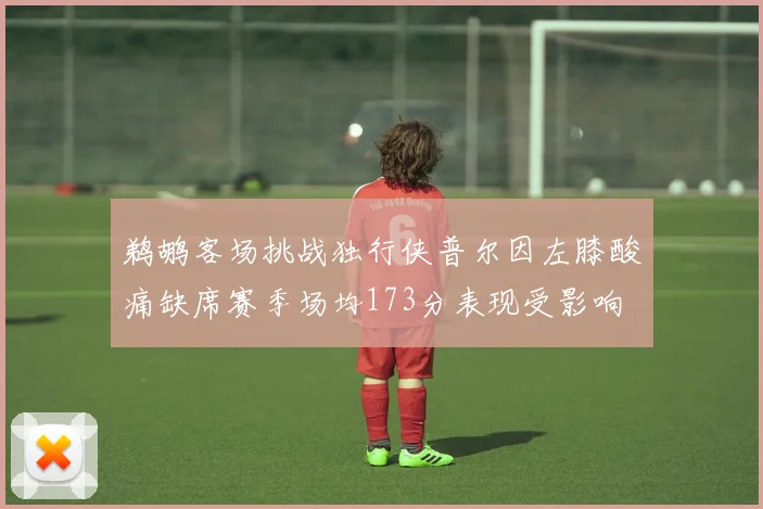 鹈鹕客场挑战独行侠普尔因左膝酸痛缺席赛季场均173分表现受影响