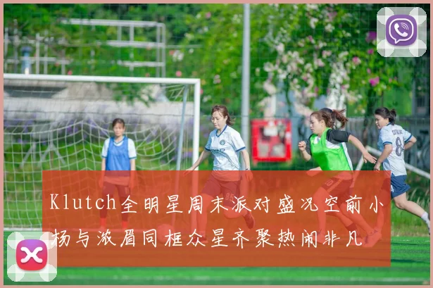 Klutch全明星周末派对盛况空前小杨与浓眉同框众星齐聚热闹非凡