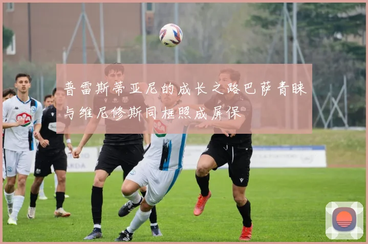 普雷斯蒂亚尼的成长之路巴萨青睐与维尼修斯同框照成屏保
