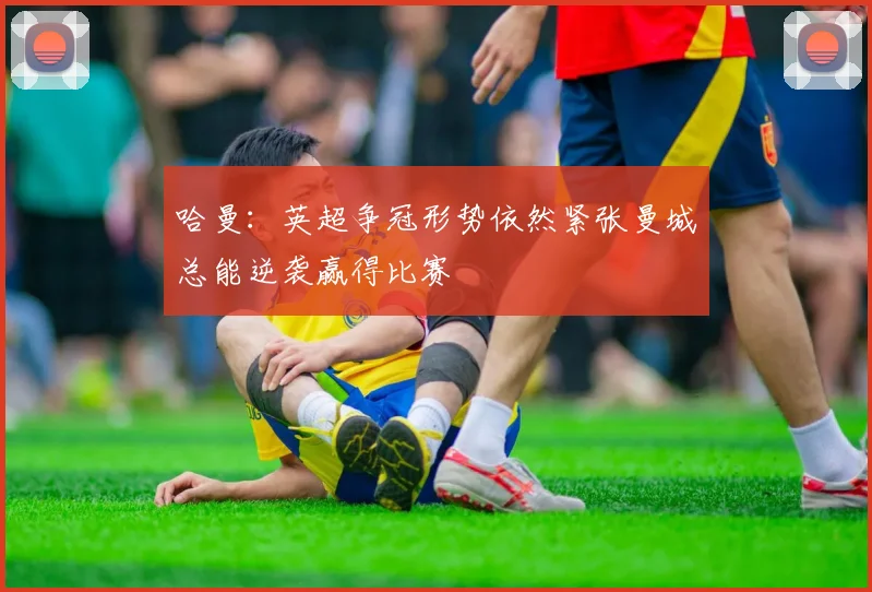 哈曼：英超争冠形势依然紧张曼城总能逆袭赢得比赛