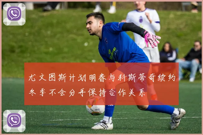 尤文图斯计划明春与科斯蒂奇续约冬季不会分手保持合作关系