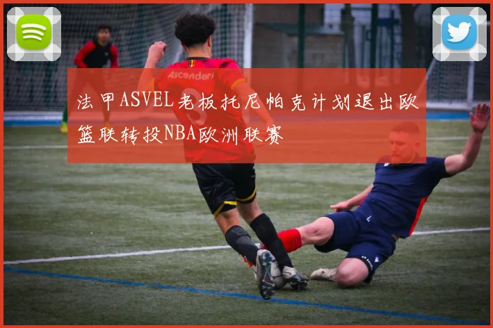 法甲ASVEL老板托尼帕克计划退出欧篮联转投NBA欧洲联赛