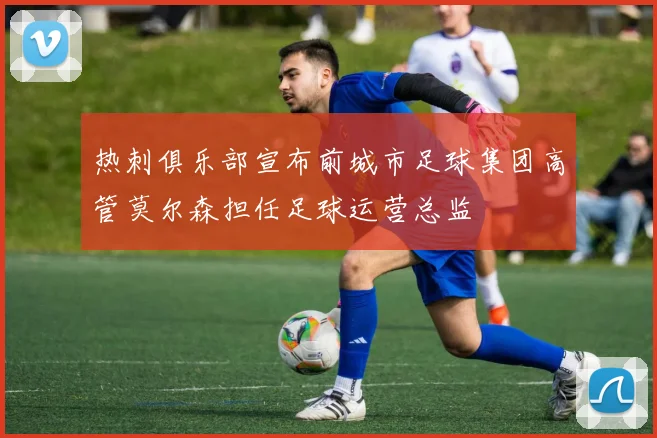 热刺俱乐部宣布前城市足球集团高管莫尔森担任足球运营总监