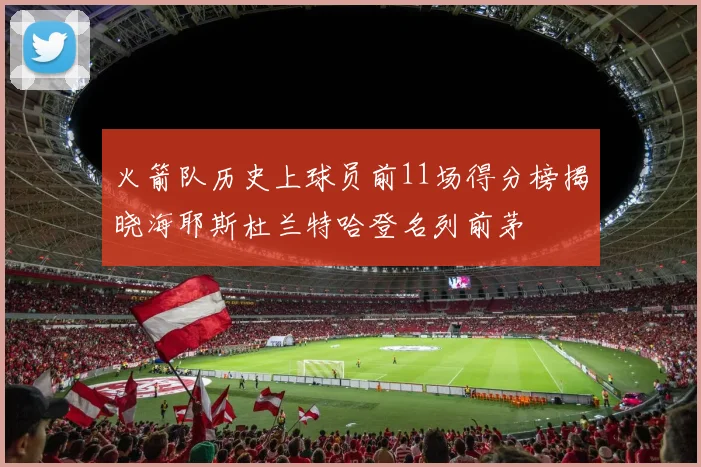 火箭队历史上球员前11场得分榜揭晓海耶斯杜兰特哈登名列前茅