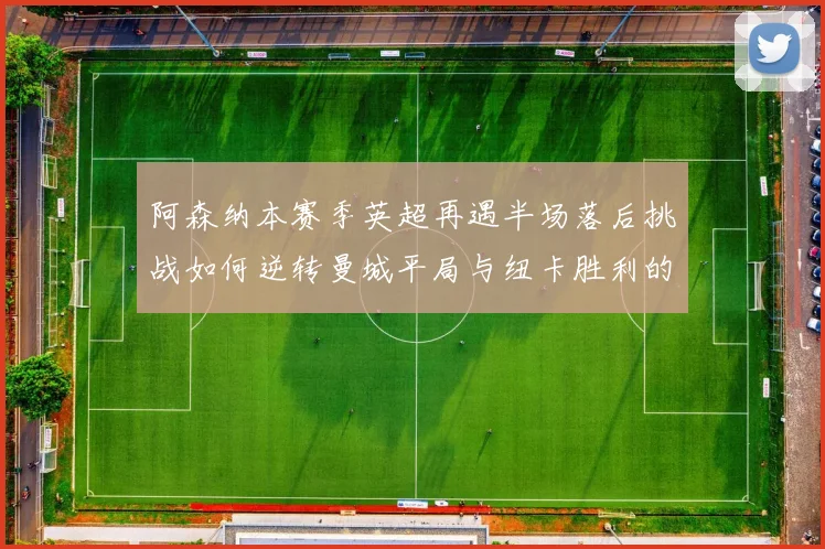 阿森纳本赛季英超再遇半场落后挑战如何逆转曼城平局与纽卡胜利的启示