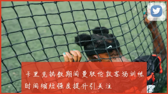 卡里克执教期间曼联伦敦客场训练时间缩短强度提升引关注