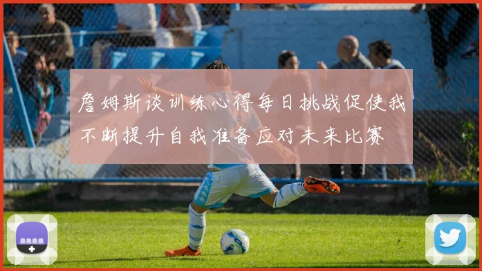 詹姆斯谈训练心得每日挑战促使我不断提升自我准备应对未来比赛