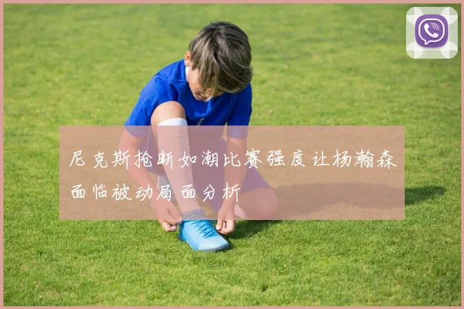 尼克斯抢断如潮比赛强度让杨瀚森面临被动局面分析