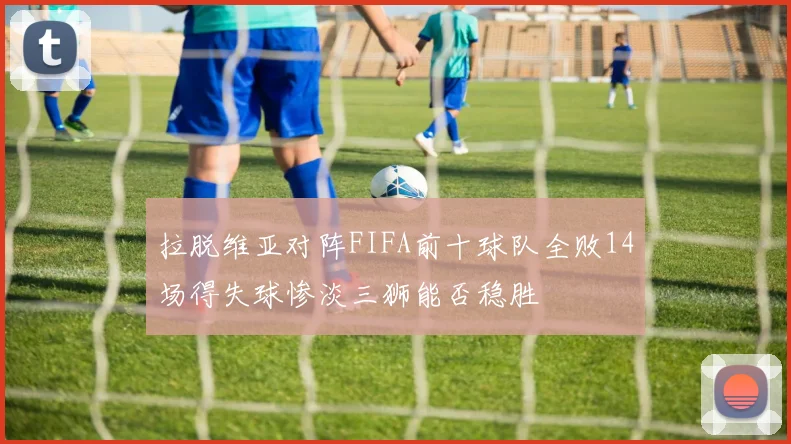 拉脱维亚对阵FIFA前十球队全败14场得失球惨淡三狮能否稳胜