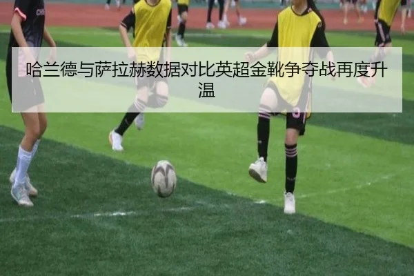 哈兰德与萨拉赫数据对比英超金靴争夺战再度升温